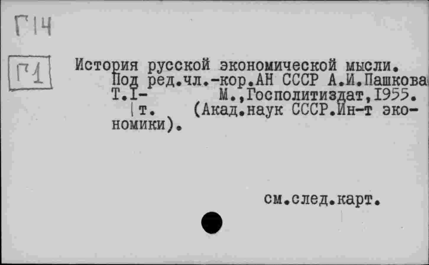 ﻿гіч
История русской экономической мысли.
Под ред.чл.-кор.АН СССР А.И.Пашкова
Т.1-	М.»Госполитиздат,1955.
|т. (Акад.наук СССР.ин-т экономики).
см.след.карт.